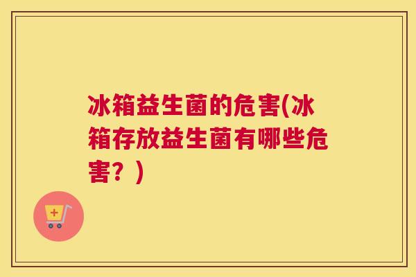 冰箱益生菌的危害(冰箱存放益生菌有哪些危害？)