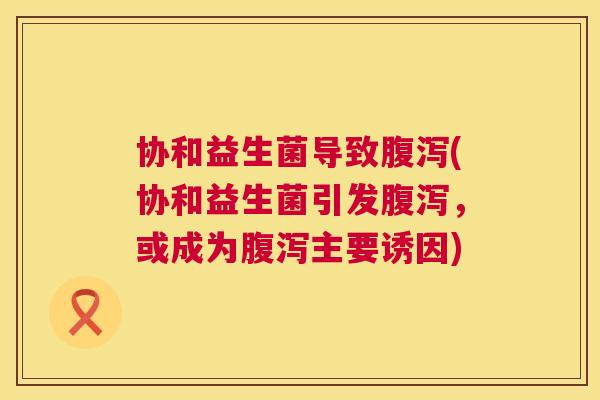 协和益生菌导致腹泻(协和益生菌引发腹泻，或成为腹泻主要诱因)