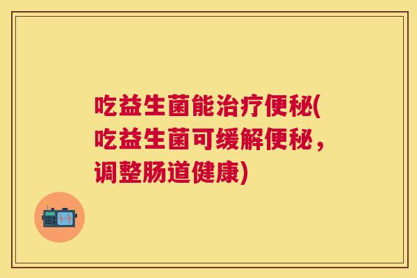 吃益生菌能治疗便秘(吃益生菌可缓解便秘，调整肠道健康)