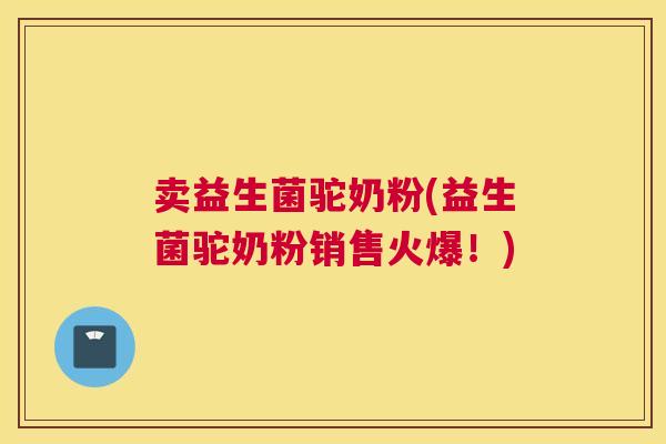 卖益生菌驼奶粉(益生菌驼奶粉销售火爆！)