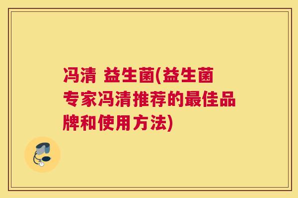 冯清 益生菌(益生菌专家冯清推荐的最佳品牌和使用方法)