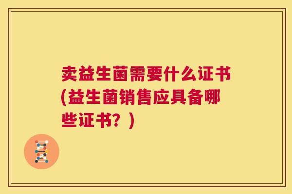 卖益生菌需要什么证书(益生菌销售应具备哪些证书？)