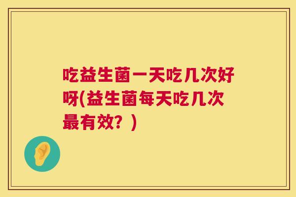 吃益生菌一天吃几次好呀(益生菌每天吃几次最有效？)