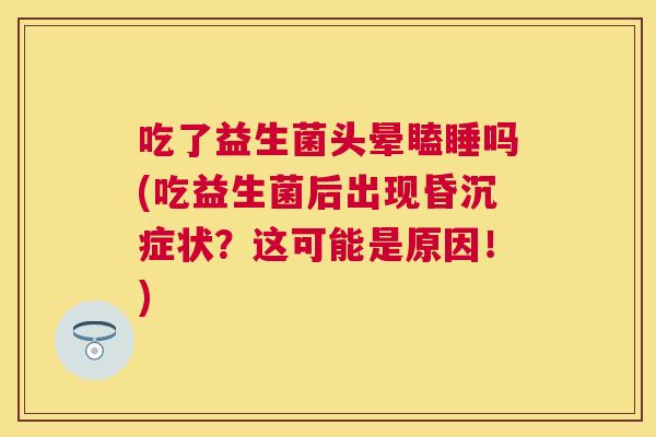 吃了益生菌头晕瞌睡吗(吃益生菌后出现昏沉症状？这可能是原因！)