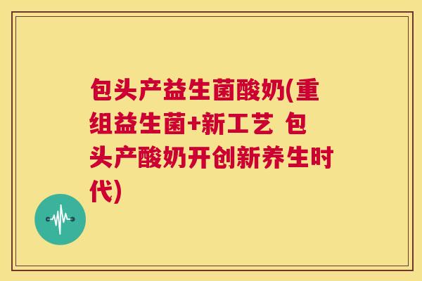 包头产益生菌酸奶(重组益生菌+新工艺 包头产酸奶开创新养生时代)