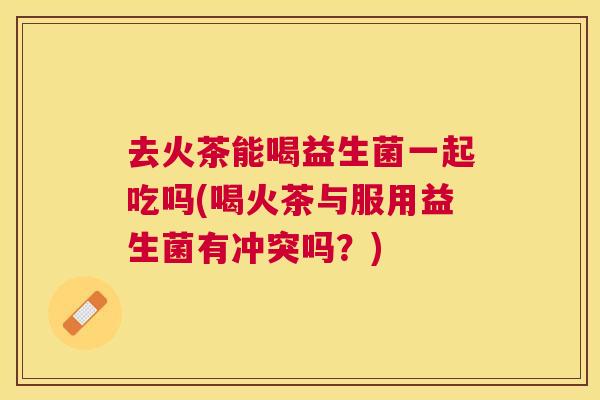 去火茶能喝益生菌一起吃吗(喝火茶与服用益生菌有冲突吗？)