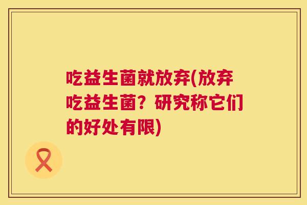 吃益生菌就放弃(放弃吃益生菌？研究称它们的好处有限)