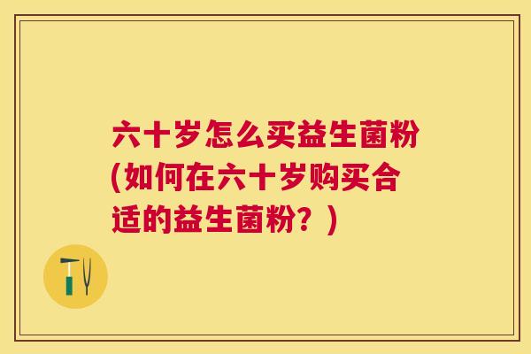 六十岁怎么买益生菌粉(如何在六十岁购买合适的益生菌粉？)
