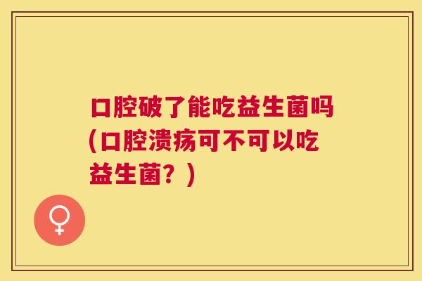 口腔破了能吃益生菌吗(口腔溃疡可不可以吃益生菌？)