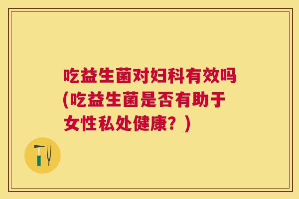 吃益生菌对妇科有效吗(吃益生菌是否有助于女性私处健康？)