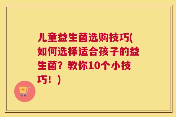 儿童益生菌选购技巧(如何选择适合孩子的益生菌？教你10个小技巧！)