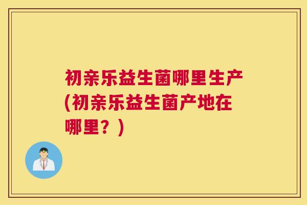 初亲乐益生菌哪里生产(初亲乐益生菌产地在哪里？)