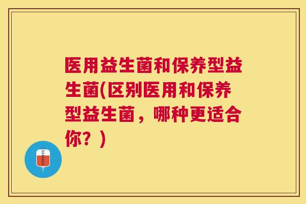 医用益生菌和保养型益生菌(区别医用和保养型益生菌，哪种更适合你？)