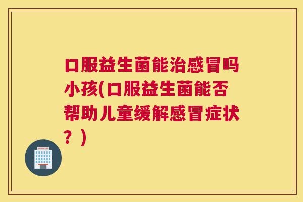 口服益生菌能治感冒吗小孩(口服益生菌能否帮助儿童缓解感冒症状？)