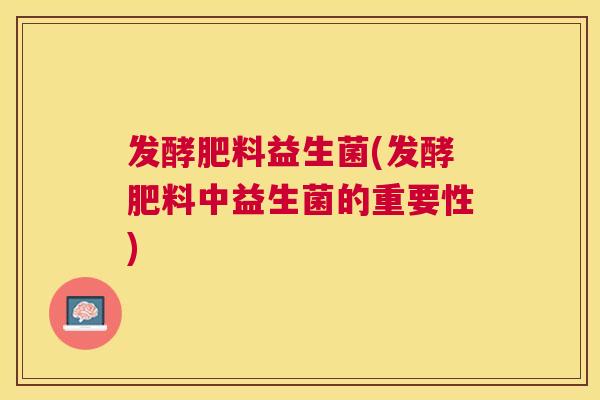 发酵肥料益生菌(发酵肥料中益生菌的重要性)