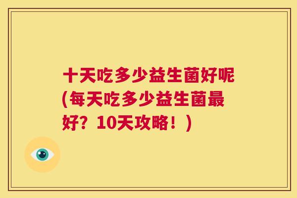 十天吃多少益生菌好呢(每天吃多少益生菌最好？10天攻略！)