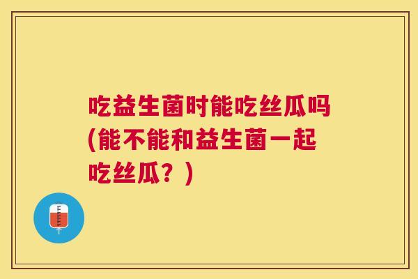 吃益生菌时能吃丝瓜吗(能不能和益生菌一起吃丝瓜？)