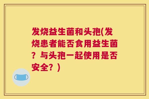 发烧益生菌和头孢(发烧患者能否食用益生菌？与头孢一起使用是否安全？)