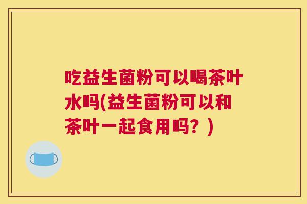 吃益生菌粉可以喝茶叶水吗(益生菌粉可以和茶叶一起食用吗？)