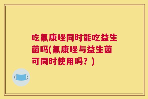吃氟康唑同时能吃益生菌吗(氟康唑与益生菌可同时使用吗？)