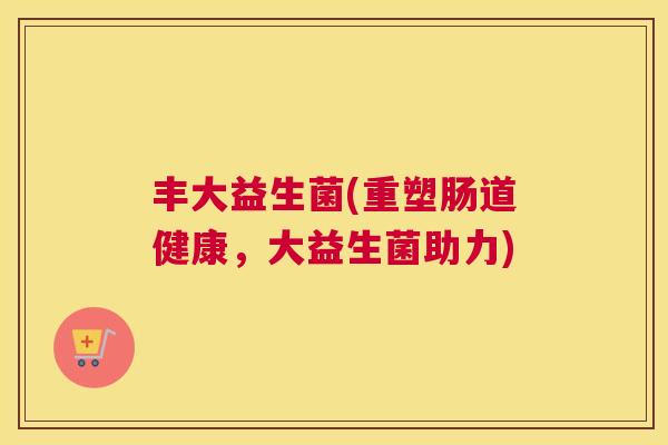 丰大益生菌(重塑肠道健康，大益生菌助力)