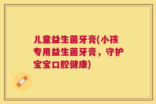 儿童益生菌牙膏(小孩专用益生菌牙膏，守护宝宝口腔健康)
