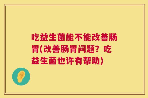 吃益生菌能不能改善肠胃(改善肠胃问题？吃益生菌也许有帮助)