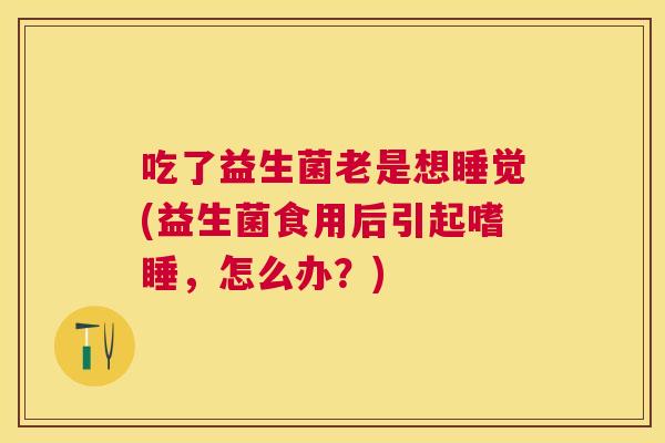 吃了益生菌老是想睡觉(益生菌食用后引起嗜睡，怎么办？)
