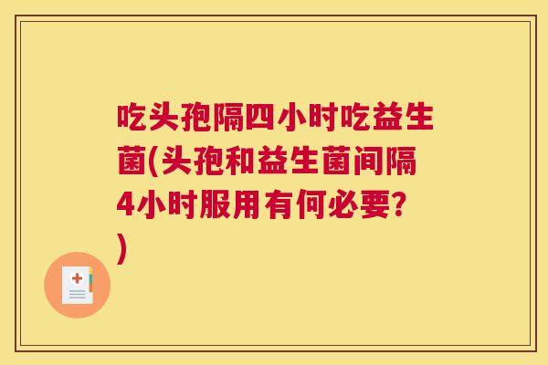 吃头孢隔四小时吃益生菌(头孢和益生菌间隔4小时服用有何必要？)