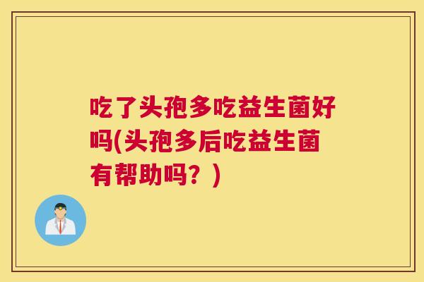吃了头孢多吃益生菌好吗(头孢多后吃益生菌有帮助吗？)