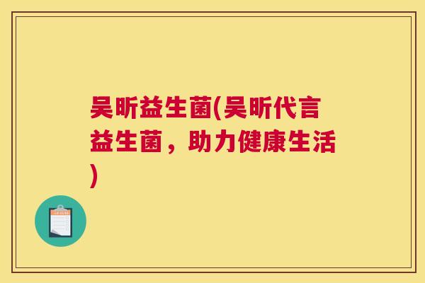 吴昕益生菌(吴昕代言益生菌，助力健康生活)