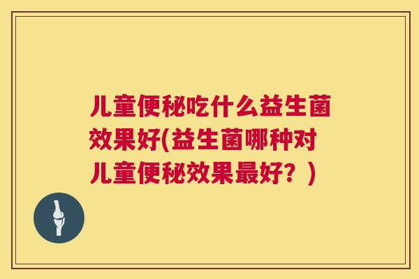 儿童便秘吃什么益生菌效果好(益生菌哪种对儿童便秘效果最好？)