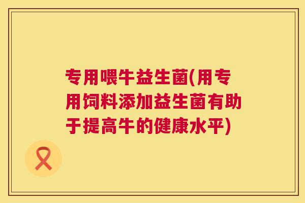 专用喂牛益生菌(用专用饲料添加益生菌有助于提高牛的健康水平)