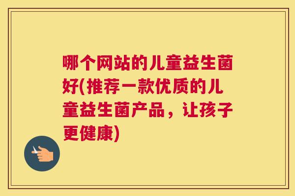 哪个网站的儿童益生菌好(推荐一款优质的儿童益生菌产品，让孩子更健康)