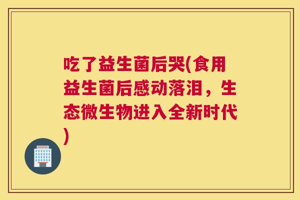 吃了益生菌后哭(食用益生菌后感动落泪，生态微生物进入全新时代)