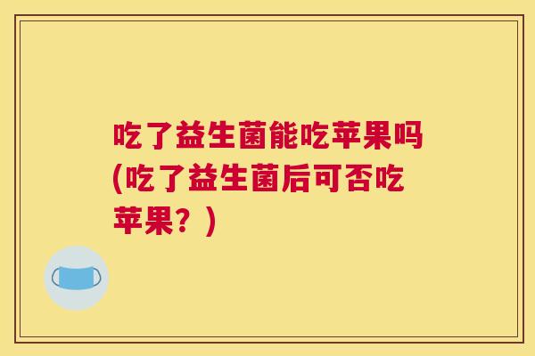 吃了益生菌能吃苹果吗(吃了益生菌后可否吃苹果？)