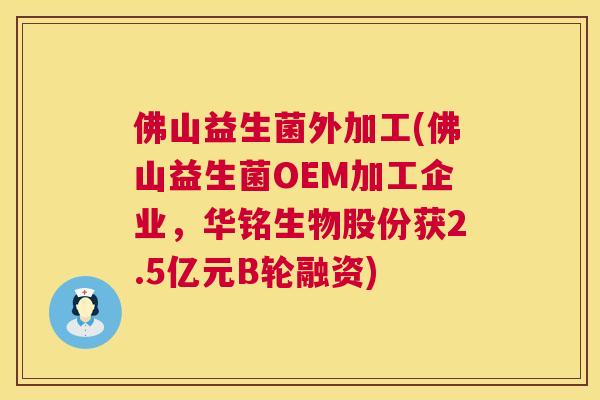 佛山益生菌外加工(佛山益生菌OEM加工企业，华铭生物股份获2.5亿元B轮融资)