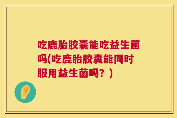 吃鹿胎胶囊能吃益生菌吗(吃鹿胎胶囊能同时服用益生菌吗？)