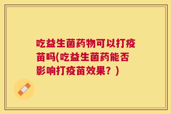吃益生菌药物可以打疫苗吗(吃益生菌药能否影响打疫苗效果？)
