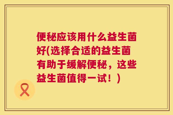 便秘应该用什么益生菌好(选择合适的益生菌有助于缓解便秘，这些益生菌值得一试！)