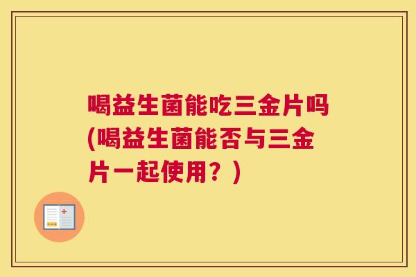 喝益生菌能吃三金片吗(喝益生菌能否与三金片一起使用？)