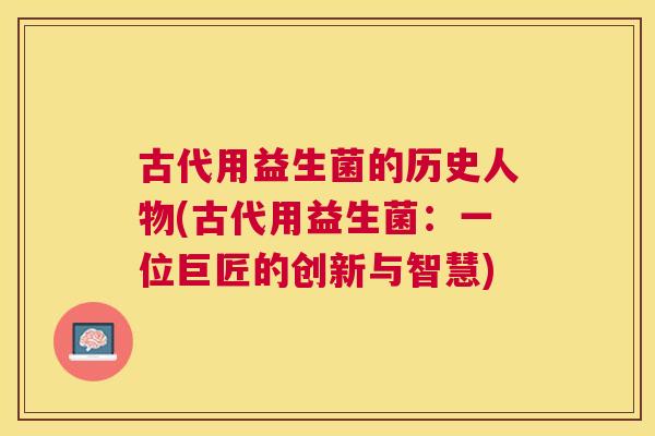古代用益生菌的历史人物(古代用益生菌：一位巨匠的创新与智慧)