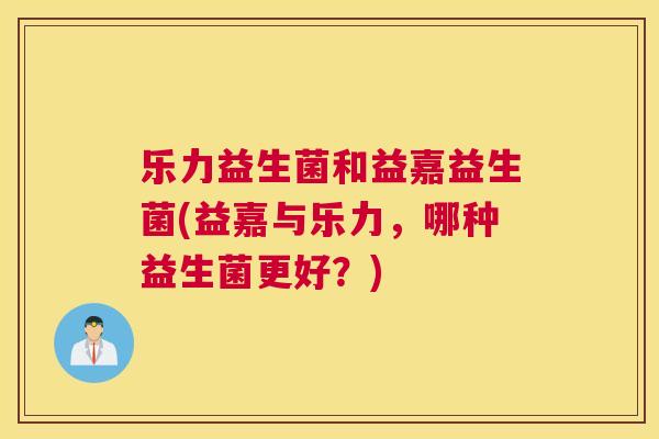 乐力益生菌和益嘉益生菌(益嘉与乐力，哪种益生菌更好？)