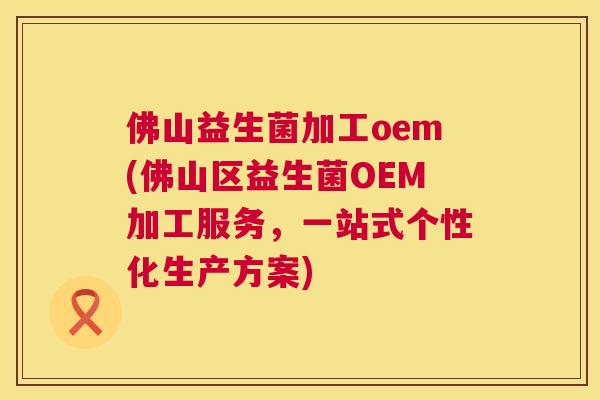 佛山益生菌加工oem(佛山区益生菌OEM加工服务，一站式个性化生产方案)