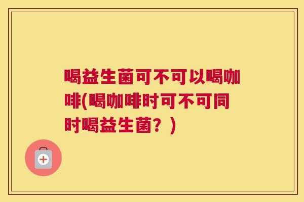 喝益生菌可不可以喝咖啡(喝咖啡时可不可同时喝益生菌？)