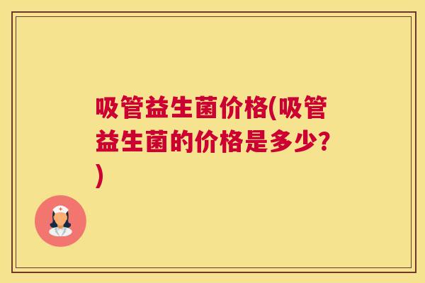 吸管益生菌价格(吸管益生菌的价格是多少？)