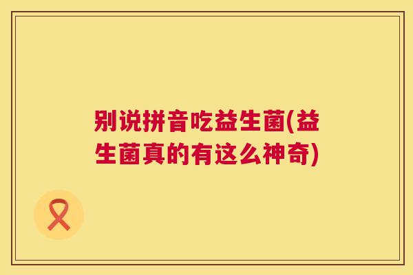 别说拼音吃益生菌(益生菌真的有这么神奇)