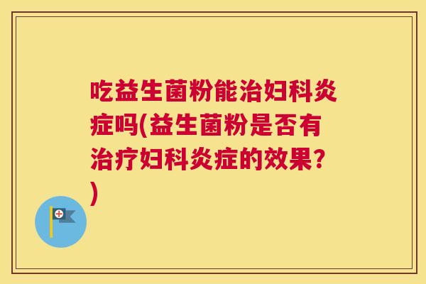 吃益生菌粉能治妇科炎症吗(益生菌粉是否有治疗妇科炎症的效果？)