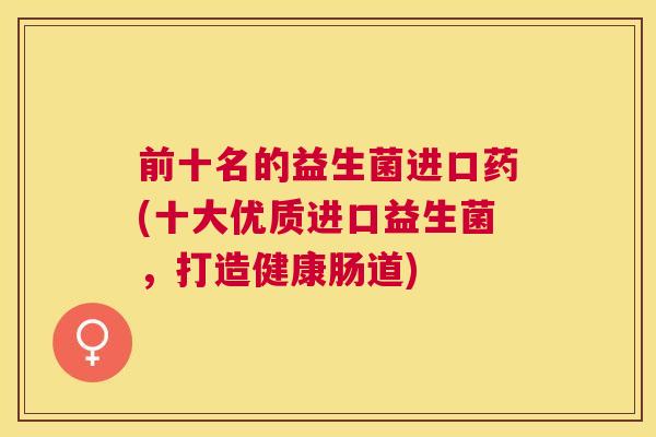 前十名的益生菌进口药(十大优质进口益生菌，打造健康肠道)