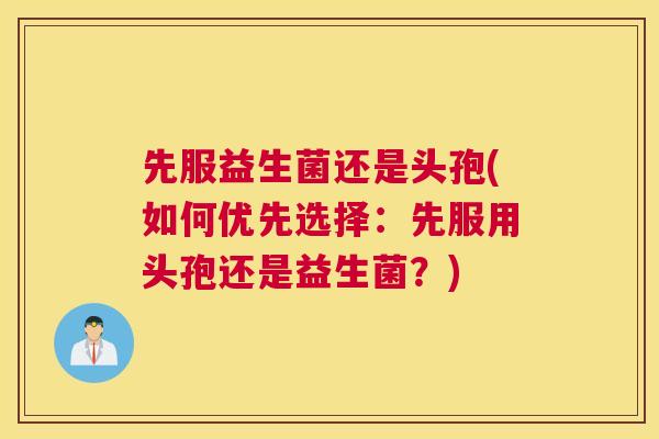 先服益生菌还是头孢(如何优先选择：先服用头孢还是益生菌？)